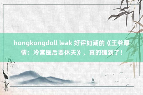 hongkongdoll leak 好评如潮的《王爷厚情：冷宫医后要休夫》，真的磕到了！