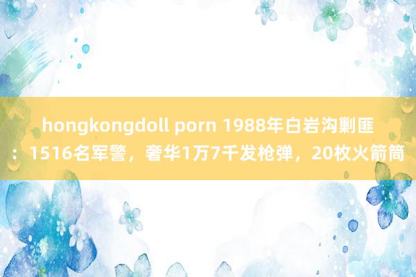 hongkongdoll porn 1988年白岩沟剿匪：1516名军警，奢华1万7千发枪弹，20枚火箭筒