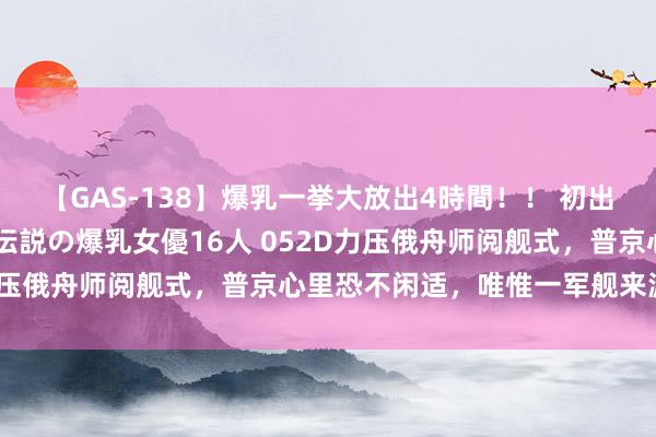 【GAS-138】爆乳一挙大放出4時間！！ 初出し！すべて撮り下ろし 伝説の爆乳女優16人 052D力压俄舟师阅舰式，普京心里恐不闲适，唯惟一军舰来源中国