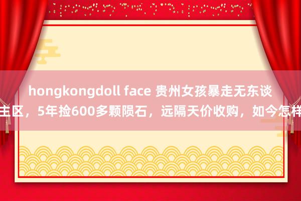 hongkongdoll face 贵州女孩暴走无东谈主区，5年捡600多颗陨石，远隔天价收购，如今怎样