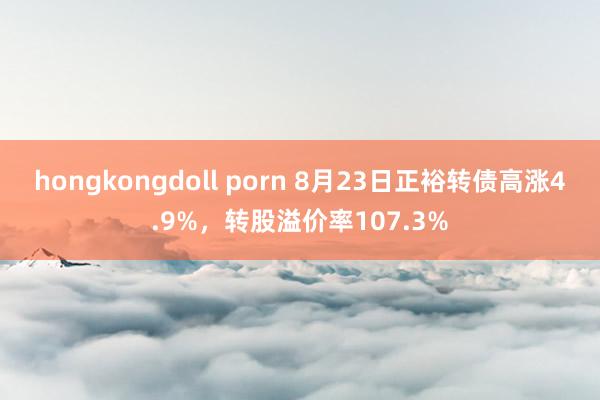 hongkongdoll porn 8月23日正裕转债高涨4.9%，转股溢价率107.3%