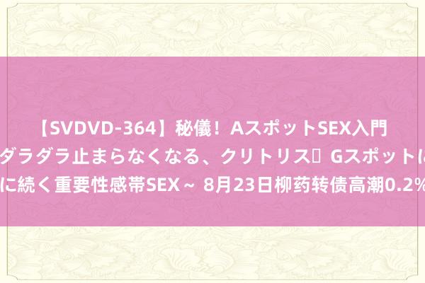 【SVDVD-364】秘儀！AスポットSEX入門 ～刺激した瞬間から愛液がダラダラ止まらなくなる、クリトリス・Gスポットに続く重要性感帯SEX～ 8月23日柳药转债高潮0.2%，转股溢价率45.17%