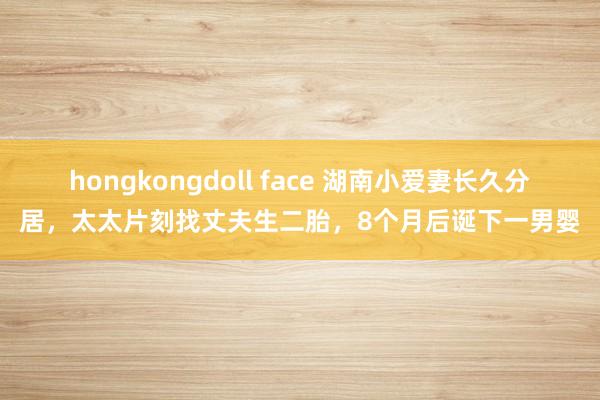 hongkongdoll face 湖南小爱妻长久分居，太太片刻找丈夫生二胎，8个月后诞下一男婴