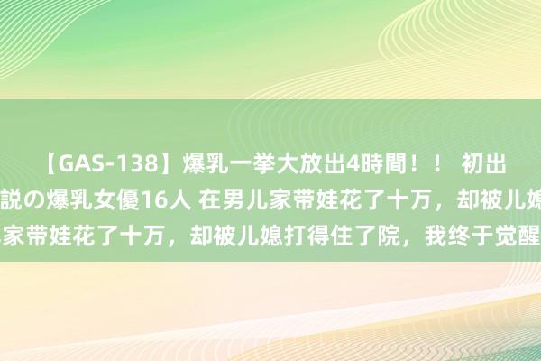 【GAS-138】爆乳一挙大放出4時間！！ 初出し！すべて撮り下ろし 伝説の爆乳女優16人 在男儿家带娃花了十万，却被儿媳打得住了院，我终于觉醒了