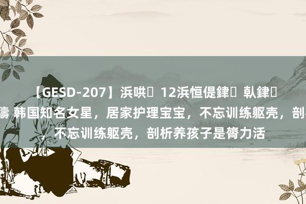 【GESD-207】浜哄12浜恒偍銉倝銉兂銉€銉笺儵銉炽儔 韩国知名女星，居家护理宝宝，不忘训练躯壳，剖析养孩子是膂力活