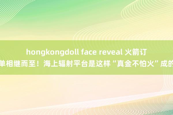 hongkongdoll face reveal 火箭订单相继而至！海上辐射平台是这样“真金不怕火”成的