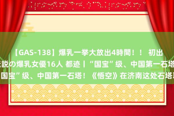 【GAS-138】爆乳一挙大放出4時間！！ 初出し！すべて撮り下ろし 伝説の爆乳女優16人 都迹丨“国宝”级、中国第一石塔！《悟空》在济南这处石塔取景