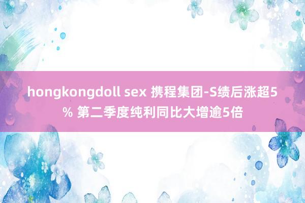 hongkongdoll sex 携程集团-S绩后涨超5% 第二季度纯利同比大增逾5倍