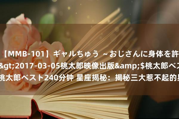 【MMB-101】ギャルちゅう ～おじさんに身体を許した8人～</a>2017-03-05桃太郎映像出版&$桃太郎ベスト240分钟 星座揭秘：揭秘三大惹不起的星座女神，你身边有吗？