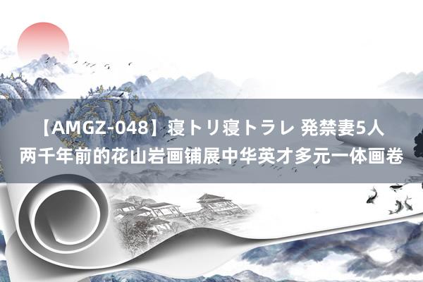 【AMGZ-048】寝トリ寝トラレ 発禁妻5人 两千年前的花山岩画铺展中华英才多元一体画卷