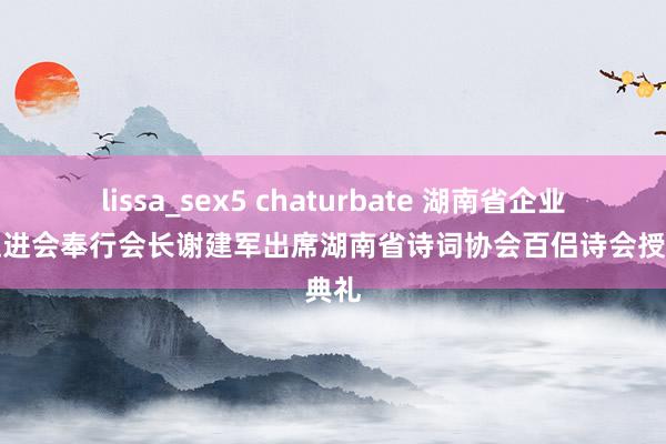 lissa_sex5 chaturbate 湖南省企业文化促进会奉行会长谢建军出席湖南省诗词协会百侣诗会授牌典礼