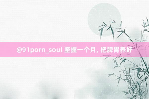 @91porn_soul 坚握一个月， 把脾胃养好