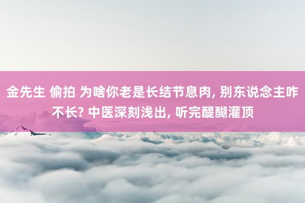 金先生 偷拍 为啥你老是长结节息肉, 别东说念主咋不长? 中医深刻浅出, 听完醍醐灌顶