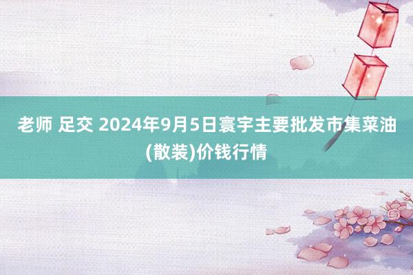 老师 足交 2024年9月5日寰宇主要批发市集菜油(散装)价钱行情