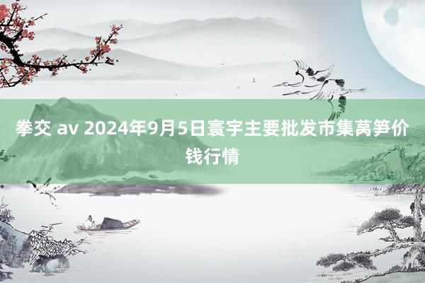 拳交 av 2024年9月5日寰宇主要批发市集莴笋价钱行情