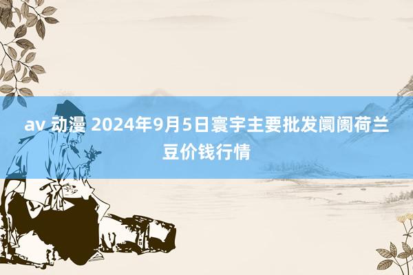 av 动漫 2024年9月5日寰宇主要批发阛阓荷兰豆价钱行情