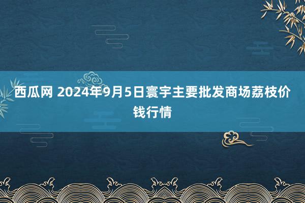 西瓜网 2024年9月5日寰宇主要批发商场荔枝价钱行情