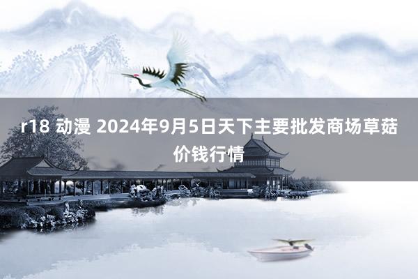 r18 动漫 2024年9月5日天下主要批发商场草菇价钱行情