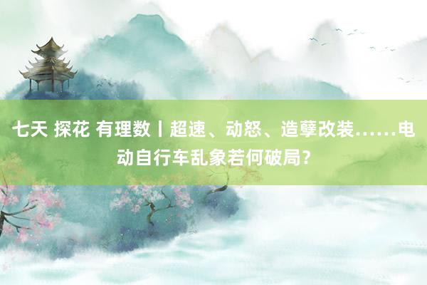 七天 探花 有理数丨超速、动怒、造孽改装……电动自行车乱象若何破局？