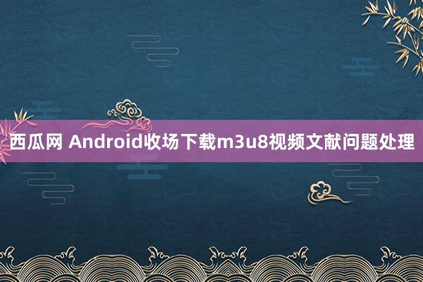 西瓜网 Android收场下载m3u8视频文献问题处理