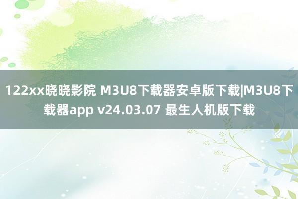 122xx晓晓影院 M3U8下载器安卓版下载|M3U8下载器app v24.03.07 最生人机版下载