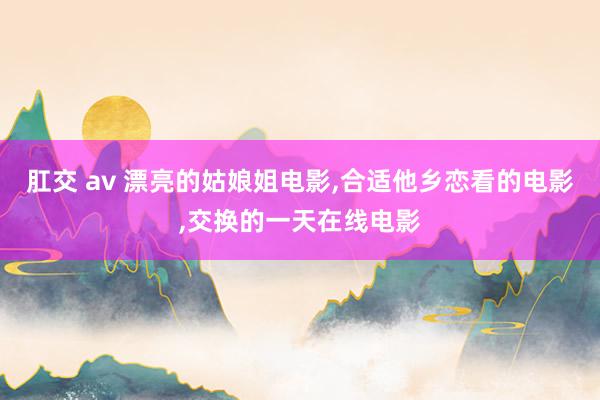 肛交 av 漂亮的姑娘姐电影，合适他乡恋看的电影，交换的一天在线电影