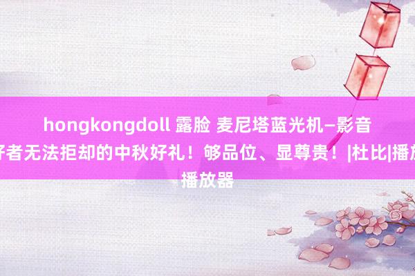 hongkongdoll 露脸 麦尼塔蓝光机—影音爱好者无法拒却的中秋好礼！够品位、显尊贵！|杜比|播放器