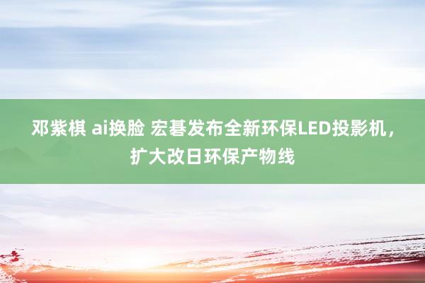 邓紫棋 ai换脸 宏碁发布全新环保LED投影机，扩大改日环保产物线