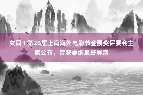 女同 t 第26届上海海外电影节金爵奖评委会主席公布，曾获戛纳最好导演