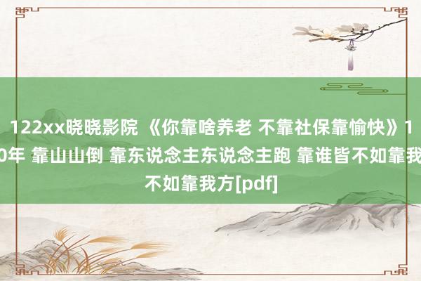 122xx晓晓影院 《你靠啥养老 不靠社保靠愉快》15年改20年 靠山山倒 靠东说念主东说念主跑 靠谁皆不如靠我方[pdf]