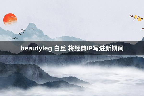 beautyleg 白丝 将经典IP写进新期间