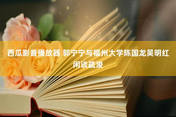 西瓜影音播放器 郭宁宁与福州大学陈国龙吴明红闲谈疏浚