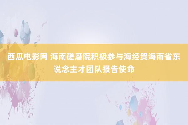 西瓜电影网 海南磋磨院积极参与海经贸海南省东说念主才团队报告使命