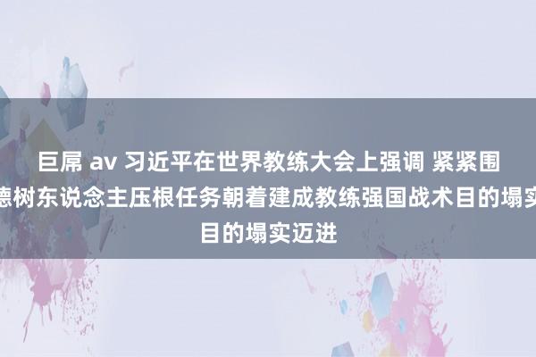 巨屌 av 习近平在世界教练大会上强调 紧紧围绕树德树东说念主压根任务　朝着建成教练强国战术目的塌实迈进