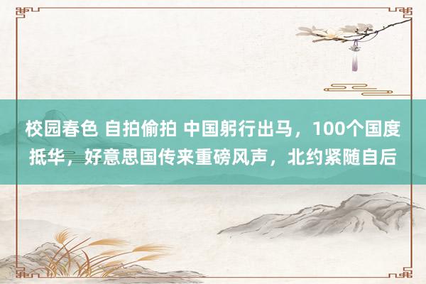 校园春色 自拍偷拍 中国躬行出马，100个国度抵华，好意思国传来重磅风声，北约紧随自后