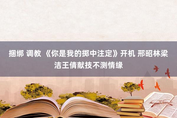 捆绑 调教 《你是我的掷中注定》开机 邢昭林梁洁王倩献技不测情缘