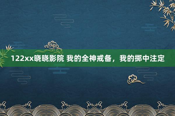 122xx晓晓影院 我的全神戒备，我的掷中注定