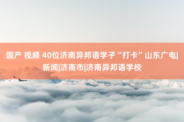 国产 视频 40位济南异邦语学子“打卡”山东广电|新闻|济南市|济南异邦语学校