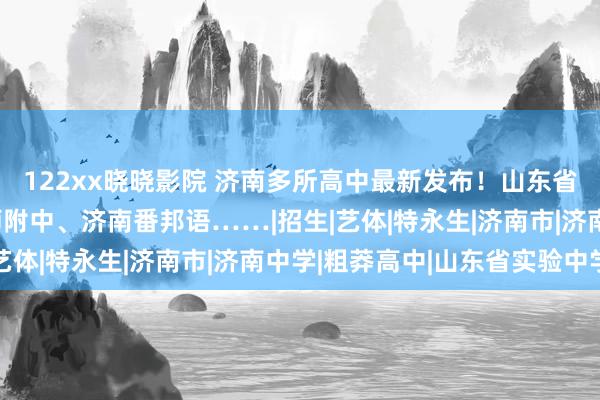 122xx晓晓影院 济南多所高中最新发布！山东省实验、历城二中、山师附中、济南番邦语……|招生|艺体|特永生|济南市|济南中学|粗莽高中|山东省实验中学