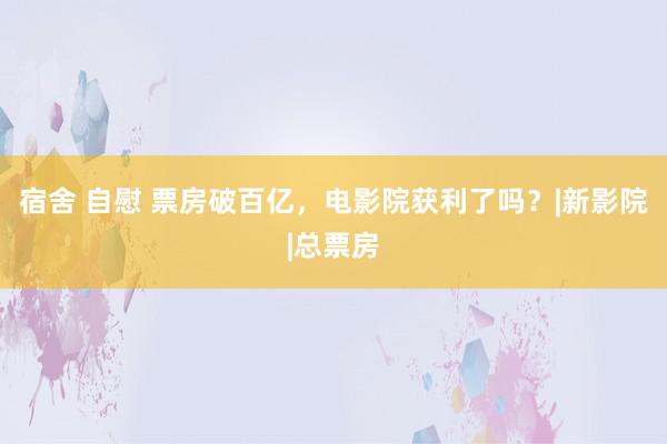 宿舍 自慰 票房破百亿，电影院获利了吗？|新影院|总票房