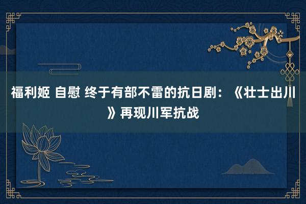 福利姬 自慰 终于有部不雷的抗日剧：《壮士出川》再现川军抗战