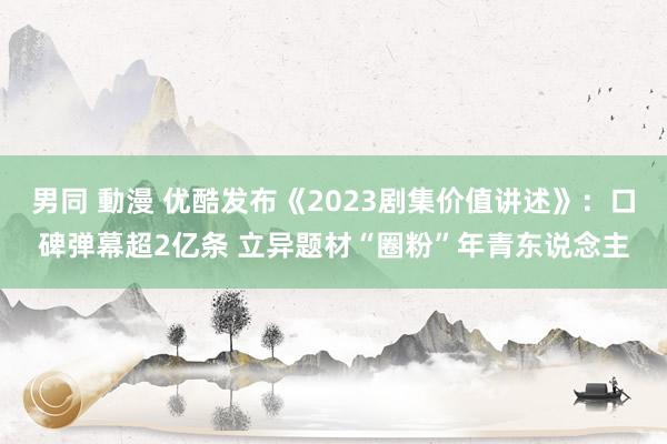 男同 動漫 优酷发布《2023剧集价值讲述》：口碑弹幕超2亿条 立异题材“圈粉”年青东说念主