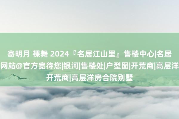 寄明月 裸舞 2024『名居江山里』售楼中心|名居江山里官方网站@官方宽待您|银河|售楼处|户型图|开荒商|高层洋房合院别墅