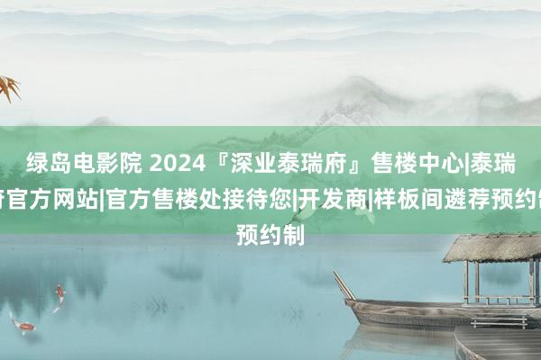 绿岛电影院 2024『深业泰瑞府』售楼中心|泰瑞府官方网站|官方售楼处接待您|开发商|样板间遴荐预约制