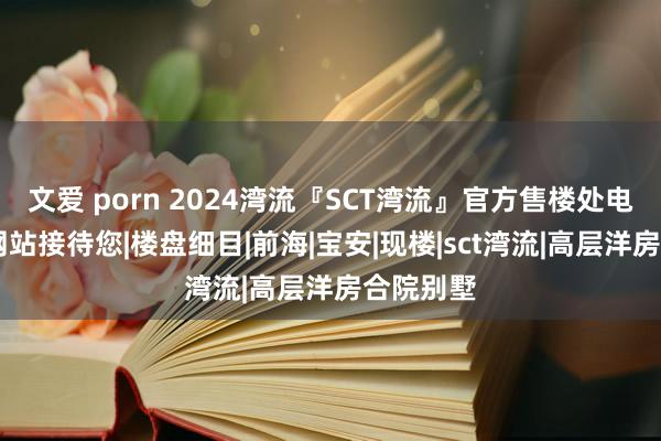 文爱 porn 2024湾流『SCT湾流』官方售楼处电话|官方网站接待您|楼盘细目|前海|宝安|现楼|sct湾流|高层洋房合院别墅