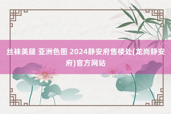 丝袜美腿 亚洲色图 2024静安府售楼处(龙岗静安府)官方网站