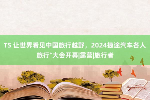 TS 让世界看见中国旅行越野，2024捷途汽车各人旅行⁺大会开幕|露营|旅行者