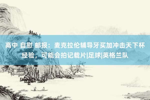 高中 自慰 邮报：麦克拉伦辅导牙买加冲击天下杯经验，可能会拍记载片|足球|英格兰队