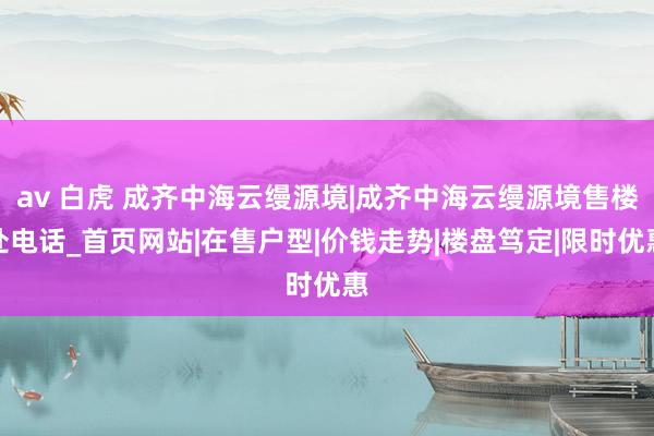 av 白虎 成齐中海云缦源境|成齐中海云缦源境售楼处电话_首页网站|在售户型|价钱走势|楼盘笃定|限时优惠