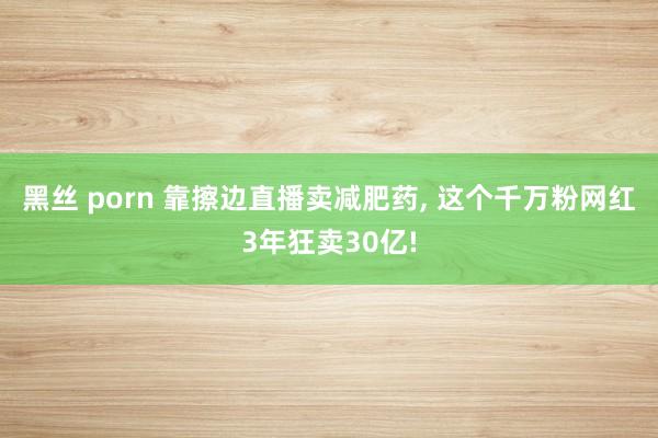 黑丝 porn 靠擦边直播卖减肥药, 这个千万粉网红3年狂卖30亿!